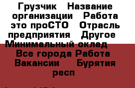 Грузчик › Название организации ­ Работа-это проСТО › Отрасль предприятия ­ Другое › Минимальный оклад ­ 1 - Все города Работа » Вакансии   . Бурятия респ.